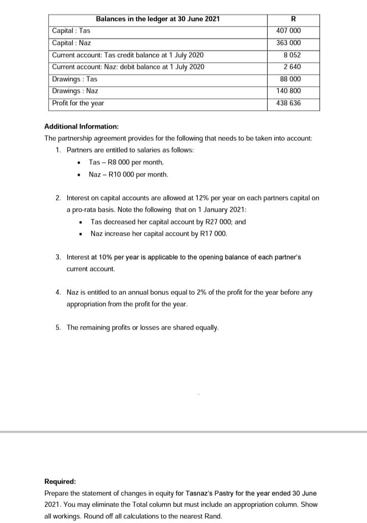 Balances in the ledger at 30 June 2021
R
Capital : Tas
Capital : Naz
407 000
363 000
Current account: Tas credit balance at 1 July 2020
8 052
Current account: Naz: debit balance at 1 July 2020
2 640
Drawings : Tas
Drawings : Naz
Profit for the year
88 000
140 800
438 636
Additional Information:
The partnership agreement provides for the following that needs to be taken into account:
1. Partners are entitled to salaries as follows:
Tas - R8 000 per month,
Naz - R10 000 per month.
2. Interest on capital accounts are allowed at 12% per year on each partners capital on
a pro-rata basis. Note the following that on 1 January 2021:
Tas decreased her capital account by R27 000; and
Naz increase her capital account by R17 000.
3. Interest at 10% per year is applicable to the opening balance of each partner's
current account.
4. Naz is entitled to an annual bonus equal to 2% of the profit for the year before any
appropriation from the profit for the year.
5. The remaining profits or losses are shared equally.
Required:
Prepare the statement of changes in equity for Tasnaz's Pastry for the year ended 30 June
2021. You may eliminate the Total column but must include an appropriation column. Show
all workings. Round off all calculations to the nearest Rand.
