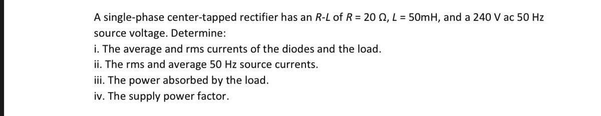 A single-phase center-tapped rectifier has an R-L of R= 20 0, L = 50mH, and a 240 V ac 50 Hz
source voltage. Determine:
i. The average and rms currents of the diodes and the load.
ii. The rms and average 50 Hz source currents.
iii. The power absorbed by the load.
iv. The supply power factor.