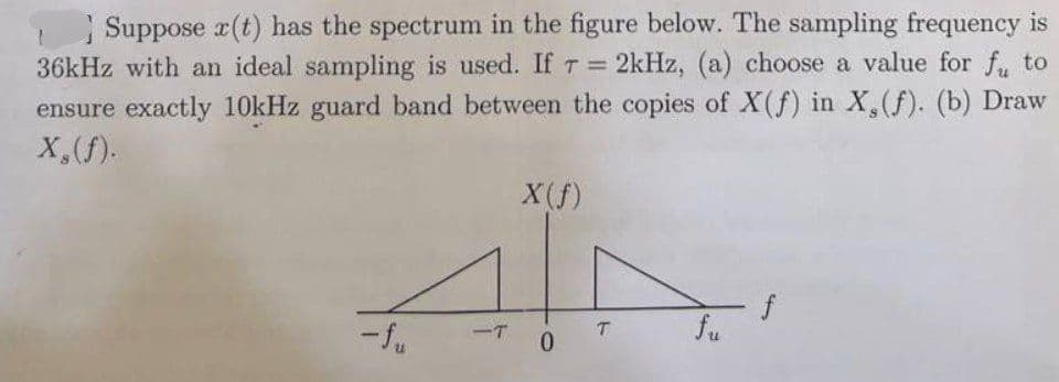 Suppose x(t) has the spectrum in the figure below. The sampling frequency is
36kHz with an ideal sampling is used. If T = 2kHz, (a) choose a value for fu to
ensure exactly 10kHz guard band between the copies of X(f) in X, (f). (b) Draw
X, (f).
-T
X (f)
0
T
fu
f