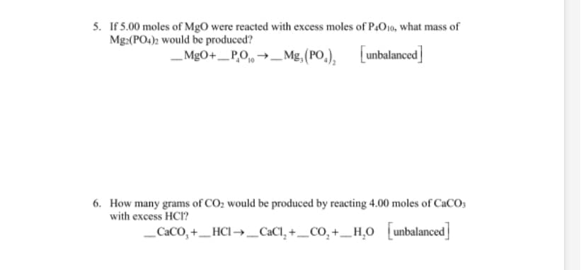 5. If 5.00 moles of MgO were reacted with excess moles of P,O10, what mass of
Mg:(PO4)2 would be produced?
MgO+_P,O, →-Mg, (PO,),
[unbalanced]
6. How many grams of CO2 would be produced by reacting 4.00 moles of CACO;
with excess HCI?
_CaCO, +_HCI → _CaCl, +_CO, +_H,0 unbalanced
