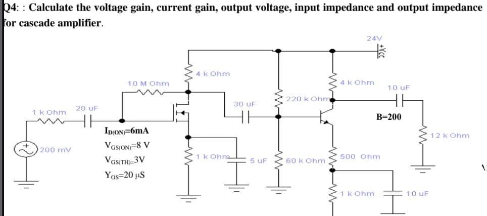 24: : Calculate the voltage gain, current gain, output voltage, input impedance and output impedance
for cascade amplifier.
24V
4 k Ohm
10 M Ohm
4 k Ohm
10 uF
220 k Ohm
30 uF
20 uF
1 k Ohm
B=200
IDION)=6mA
12 k Ohm
VGSON=8 V
VGS(TH) 3V
200 mv
1 k Ohm
500 Ohm
5 uF
60 k Ohm
Yos=20 uS
1 k Ohm
10 uF
