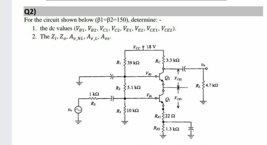 Q2)
For the circuit shown below (B1=B2=150), determine: -
1. the de values (VB1, VB2, Vc1, Vc2, VE1, VE2. VCE1, VCE2).
2. The Zi, Z,, Ap_NL. Ap L, Ays.
Vcc 18 V
RI 3 39 k2
Rc 3.3 k2
Vo
RL4.7 kn
R2 35.1 k2
1 kN
Qi
VCEI
Rs
Vs
R3 310 k2
REIS22 2
Ra 31.3 kn
