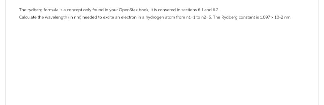 The rydberg formula is a concept only found in your OpenStax book, It is convered in sections 6.1 and 6.2.
Calculate the wavelength (in nm) needed to excite an electron in a hydrogen atom from n1=1 to n2=5. The Rydberg constant is 1.097 x 10-2 nm.