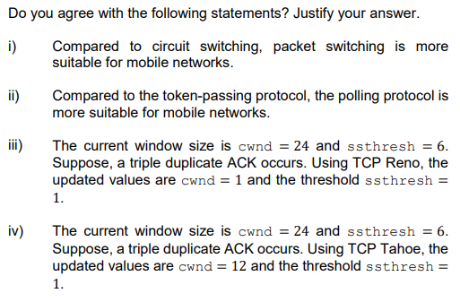 Do you agree with the following statements? Justify your answer.
i)
Compared to circuit switching, packet switching is more
suitable for mobile networks.
Compared to the token-passing protocol, the polling protocol is
more suitable for mobile networks.
ii)
i)
The current window size is cwnd = 24 and ssthresh = 6.
Suppose, a triple duplicate ACK occurs. Using TCP Reno, the
updated values are cwnd = 1 and the threshold ssthresh =
1.
iv)
The current window size is cwnd = 24 and ssthresh = 6.
Suppose, a triple duplicate ACK occurs. Using TCP Tahoe, the
updated values are cwnd = 12 and the threshold ssthresh =
1.
