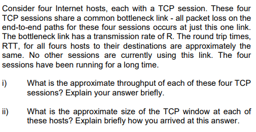 Consider four Internet hosts, each with a TCP session. These four
TCP sessions share a common bottleneck link - all packet loss on the
end-to-end paths for these four sessions occurs at just this one link.
The bottleneck link has a transmission rate of R. The round trip times,
RTT, for all fours hosts to their destinations are approximately the
same. No other sessions are currently using this link. The four
sessions have been running for a long time.
i)
What is the approximate throughput of each of these four TCP
sessions? Explain your answer briefly.
ii)
What is the approximate size of the TCP window at each of
these hosts? Explain briefly how you arrived at this answer.
