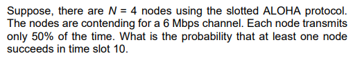 Suppose, there are N = 4 nodes using the slotted ALOHA protocol.
The nodes are contending for a 6 Mbps channel. Each node transmits
only 50% of the time. What is the probability that at least one node
succeeds in time slot 10.
