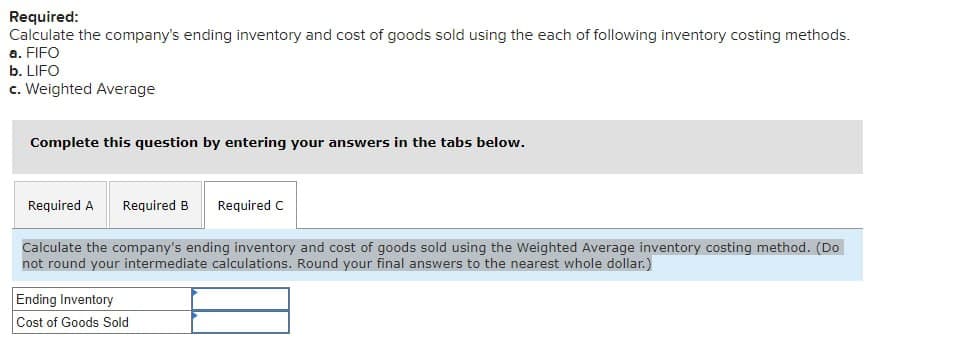 Required:
Calculate the company's ending inventory and cost of goods sold using the each of following inventory costing methods.
a. FIFO
b. LIFO
c. Weighted Average
Complete this question by entering your answers in the tabs below.
Required A
Required B Required C
Calculate the company's ending inventory and cost of goods sold using the Weighted Average inventory costing method. (Do
not round your intermediate calculations. Round your final answers to the nearest whole dollar.)
Ending Inventory
Cost of Goods Sold