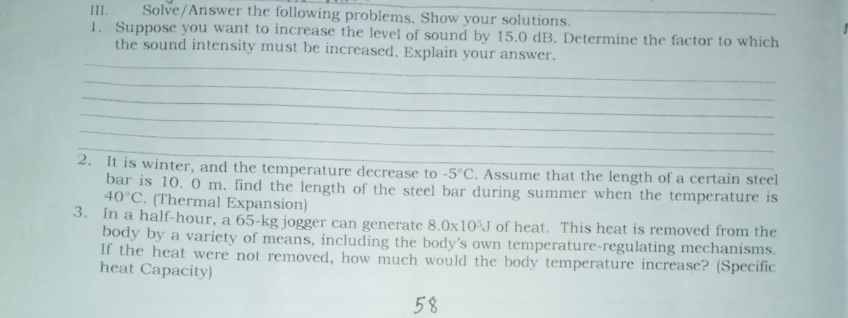 Solve/Answer the following problems. Show your solutions.
III.
1. Suppose you want to increase the level of sound by 15.0 dB. Determine the factor to which
the sound intensity must be increased. Explain your answer.
It is winter, and the temperature decrease to -5°C. Assume that the length of a certain steel
bar is 10. 0 m. find the length of the steel bar during summer when the temperature is
40°C. (Thermal Expansion)
3. In a half-hour, a 65-kg jogger can generate 8.0x10³J of heat. This heat is removed from the
body by a variety of means, including the body's own temperature-regulating mechanisms.
If the heat were not removed, how much would the body temperature increase? (Specific
heat Capacity)
2.
58
