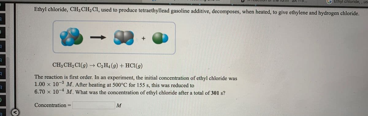 aA -->.
Ethyl chloride, , us
Ethyl chloride, CH3 CH2 Cl, used to produce tetraethyllead gasoline additive, decomposes, when heated, to give ethylene and hydrogen chloride.
CH3 CH2 CI(g) → C2H4 (g) + HCl(g)
The reaction is first order. In an experiment, the initial concentration of ethyl chloride was
1.00 x 10-3 M. After heating at 500°C for 155 s, this was reduced to
6.70 x 10-* M. What was the concentration of ethyl chloride after a total of 301 s?
Concentration =
M
%3D
