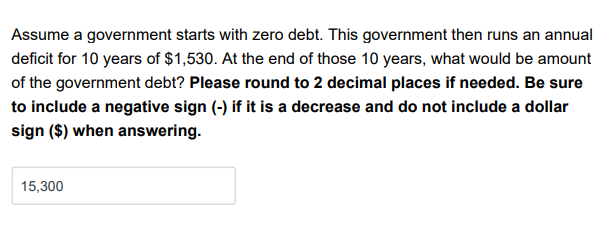 Assume a government starts with zero debt. This government then runs an annual
deficit for 10 years of $1,530. At the end of those 10 years, what would be amount
of the government debt? Please round to 2 decimal places if needed. Be sure
to include a negative sign (-) if it is a decrease and do not include a dollar
sign ($) when answering.
15,300
