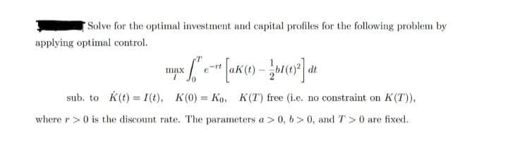 Solve for the optimal investment and capital profiles for the following problem by
applying optimal control.
max
dt
sub. to k(t) = 1(t), K(0) = Ko, K(T) free (i.e. no constraint on K(T)),
%3D
where r>0 is the discount rate. The parameters a > 0, 6> 0, and T >0 are fixed.
