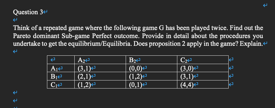 Question 3
Think of a repeated game where the following game G has been played twice. Find out the
Pareto dominant Sub-game Perfect outcome. Provide in detail about the procedures you
undertake to get the equilibrium/Equilibria. Does proposition 2 apply in the game? Explain.
C2
|(3,0)-
(3,1)
(4,4)
A2
B2
|(3,1)-
(2,1)-
|(1,2)-
(0,0)-
(1,2)-
(0,1)е
