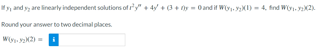 If y₁ and y2 are linearly independent solutions of t²y” + 4y′ + (3 + t)y = 0 and if W(y₁, y2)(1) = 4, find W(y1, y2)(2).
Round your answer to two decimal places.
W(y₁, y2)(2): i