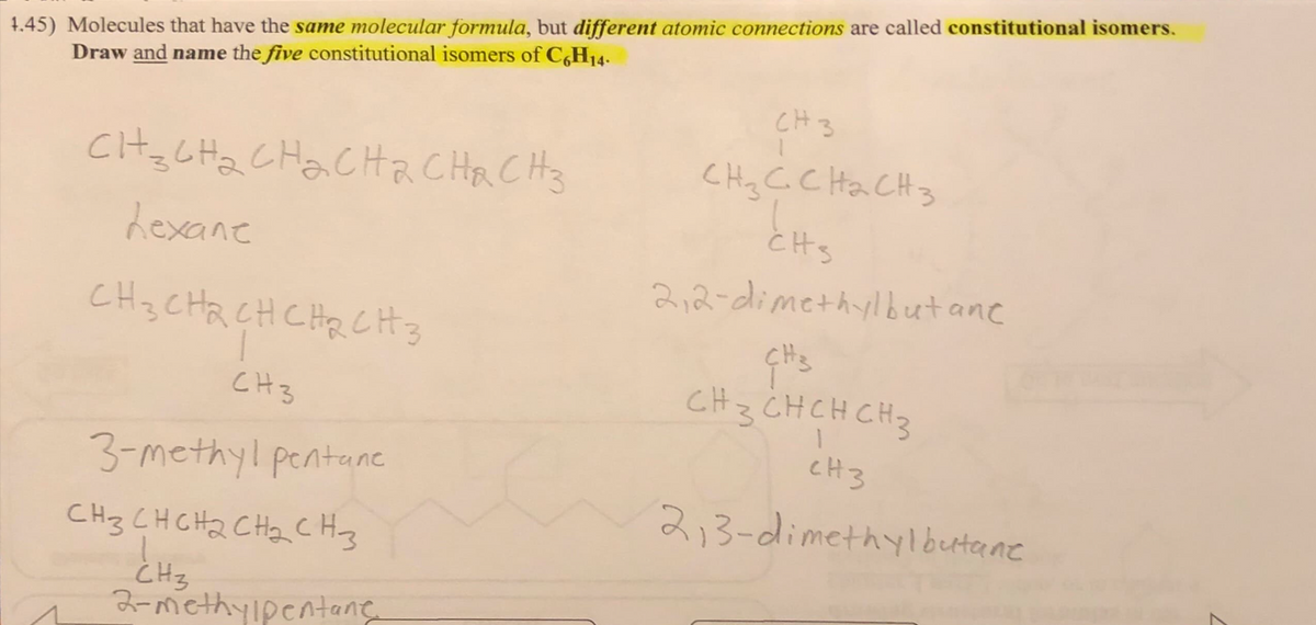 4.45) Molecules that have the same molecular formula, but different atomic connections are called constitutional isomers.
Draw and name the five constitutional isomers of C6H14.
CH₂CH₂CH₂CH2 CH&CH 3
hexane
CH3CH2CH CHRCH 3
1
CH3
3-methyl pentane
CH3 CH CH₂ CH₂ CH3
CH3
2-methylpentane
CH 3
CH ₂ C CH ₂ CH 3
cts
2,2-dimethylbut ant
CH3
CH 3 CH CH CH 3
1
CH3
2,3-dimethylbutane