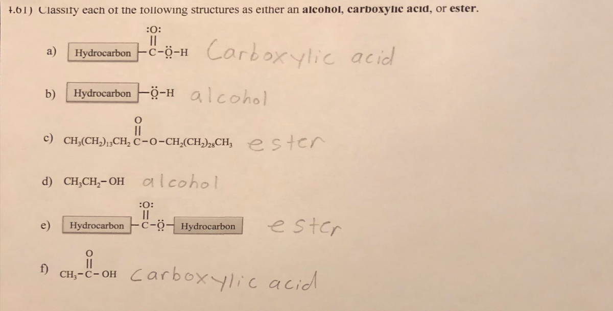 4.61) Classity each of the following structures as either an alcohol, carboxylic acid, or ester.
:0:
a) Hydrocarbon -C-0-H Carboxylic acid
Hydrocarbon Ö-Halcohol
b)
O
||
c) CH₂(CH₂), CH₂ C-O-CH₂(CH₂)2CH₂ ester
d) CH₂CH₂-OH alcohol
e)
:0:
||
Hydrocarbon -C-Ö— Hydrocarbon
ester
O
CH₂-C-OH Carboxylic acid