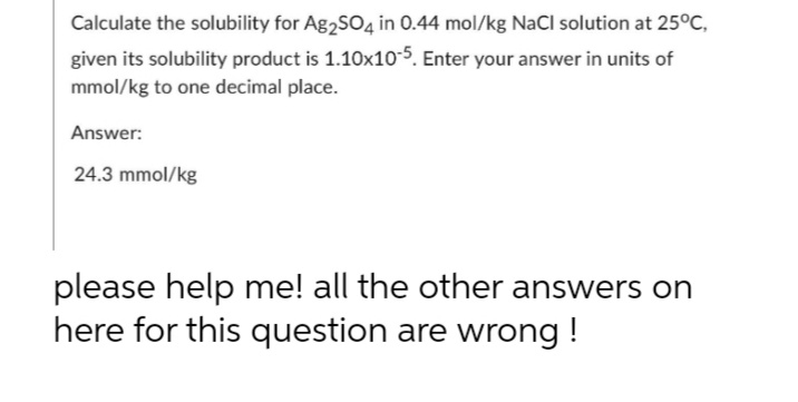 Calculate the solubility for Ag2SO4 in 0.44 mol/kg NaCl solution at 25°C,
given its solubility product is 1.10x10-5. Enter your answer in units of
mmol/kg to one decimal place.
Answer:
24.3 mmol/kg
please help me! all the other answers on
here for this question are wrong!