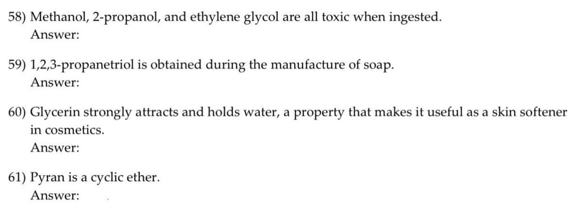 58) Methanol, 2-propanol, and ethylene glycol are all toxic when ingested.
Answer:
59) 1,2,3-propanetriol is obtained during the manufacture of soap.
Answer:
60) Glycerin strongly attracts and holds water, a property that makes it useful as a skin softener
in cosmetics.
Answer:
61) Pyran is a cyclic ether.
Answer:
