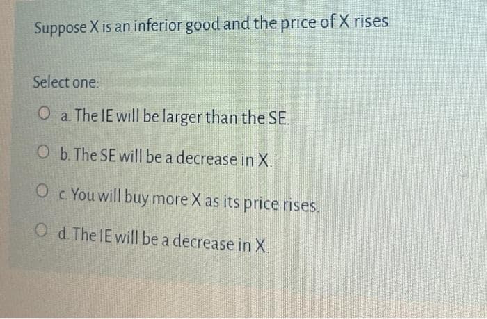 Suppose X is an inferior good and the price of X rises
Select one:
O a The IE will be larger than the SE.
O b. The SE will be a decrease in X.
O c. You will buy more X as its price rises.
O d The IE wilI be a decrease in X.
