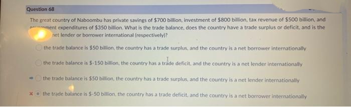 Question 68
The great country of Naboombu has private savings of $700 billion, investment of $800 bilion, tax revenue of $5s00 billion, and
ment expenditures of $350 billion. What is the trade balance, does the country have a trade surplus or deficit, and is the
net lender or borrower international (respectively)?
the trade balance is $50 billion, the country has a trade surplus, and the country is a net borrower internationally
O the trade balance is S-150 billion, the country has a trade deficit, and the country is a net lender internationally
the trade balance is $50 billion, the country has a trade surplus, and the country is a net lender internationally
x the trade balance is $-50 billion, the country has a trade deficit, and the country is a net borrower internationally
