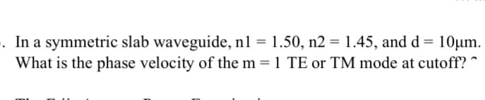 . In a symmetric slab waveguide, n1 = 1.50, n2 = 1.45, and d = 10Oµm.
What is the phase velocity of the m = 1 TE or TM mode at cutoff? ^
