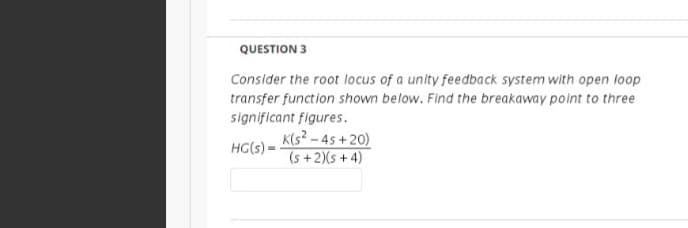 QUESTION 3
Consider the root locus of a unity feedback system with open loop
transfer function shown below. Find the breakaway point to three
significant figures.
K(s? – 45 + 20)
(s +2)(s + 4)
HG(s) =
