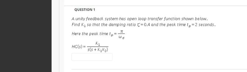 QUESTION 1
A unity feedback system has open loop transfer function shown below.
Find K1 so that the damping ratio = 0.4 and the peak time t,=2 seconds.
Here the peak time tp =
wa
K1
s+ KzK2)
HG(s) =
