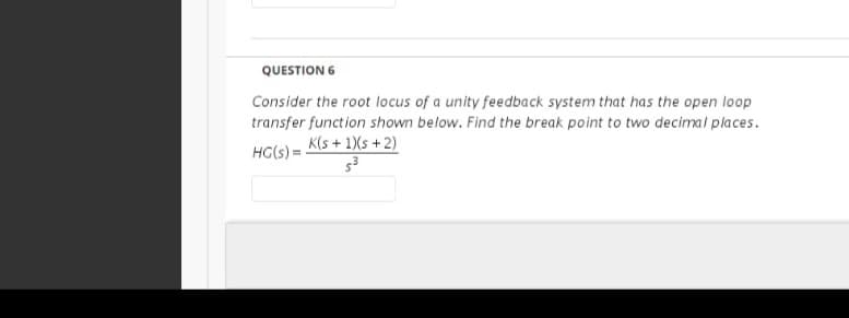 QUESTION 6
Consider the root locus of a unity feedback system that has the open loop
transfer function shown below. Find the break point to two decimal places.
K(s + 1)(s +2)
HG(s) =
