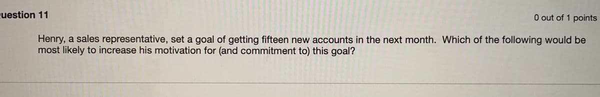 uestion 11
O out of 1 points
Henry, a sales representative, set a goal of getting fifteen new accounts in the next month. Which of the following would be
most likely to increase his motivation for (and commitment to) this goal?
