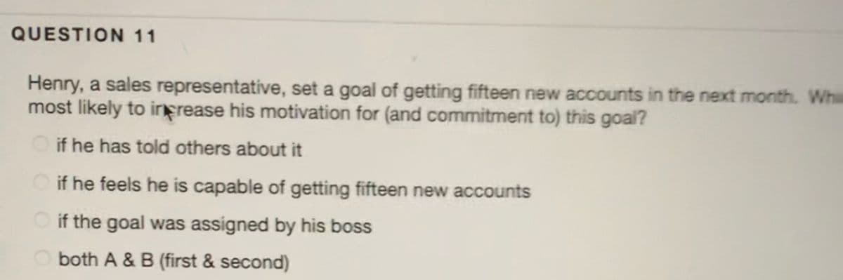 QUESTION 11
Henry, a sales representative, set a goal of getting fifteen new accounts in the next month. Wh
most likely to irFrease his motivation for (and commitment to) this goal?
O if he has told others about it
O if he feels he is capable of getting fifteen new accounts
O if the goal was assigned by his boss
O both A & B (first & second)
