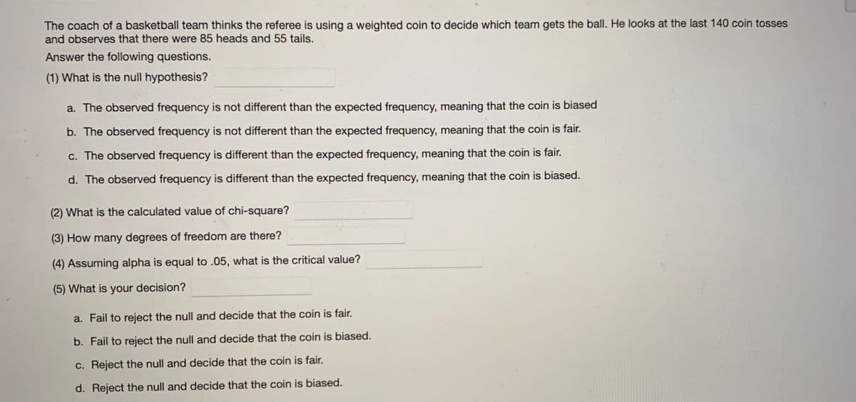 The coach of a basketball team thinks the referee is using a weighted coin to decide which team gets the ball. He looks at the last 140 coin tosses
and observes that there were 85 heads and 55 tails.
Answer the following questions.
(1) What is the null hypothesis?
a. The observed frequency is not different than the expected frequency, meaning that the coin is biased
b. The observed frequency is not different than the expected frequency, meaning that the coin is fair.
c. The observed frequency is different than the expected frequency, meaning that the coin is fair.
d. The observed frequency is different than the expected frequency, meaning that the coin is biased.
(2) What is the calculated value of chi-square?
(3) How many degrees of freedom are there?
(4) Assuming alpha is equal to .05, what is the critical value?
(5) What is your
decision?
a. Fail to reject the null and decide that the coin is fair.
b. Fail to reject the null and decide that the coin is biased.
c. Reject the null and decide that the coin is fair.
d. Reject the null and decide that the coin is biased.
