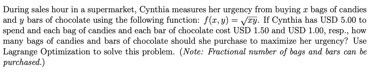 During sales hour in a supermarket, Cynthia measures her urgency from buying x bags of candies
and y bars of chocolate using the following function: f(x, y) = Vry. If Cynthia has USD 5.00 to
spend and each bag of candies and each bar of chocolate cost USD 1.50 and USD 1.00, resp.,
many bags of candies and bars of chocolate should she purchase to maximize her urgency? Use
Lagrange Optimization to solve this problem. (Note: Fractional number of bags and bars can be
purchased.)
how
