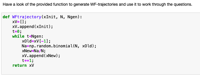 Have a look of the provided function to generate WF-trajectories and use it to work through the questions.
def WFtrajectory(xInit, N, Ngen):
xV= [];
xV. append (xInit);
t=0;
while t<Ngen:
x0ld=xV[-1];
Na=np. random.binomial(N, x0ld);
XNew=Na/N;
xV. append ( xNew);
t+=1;
return xV
