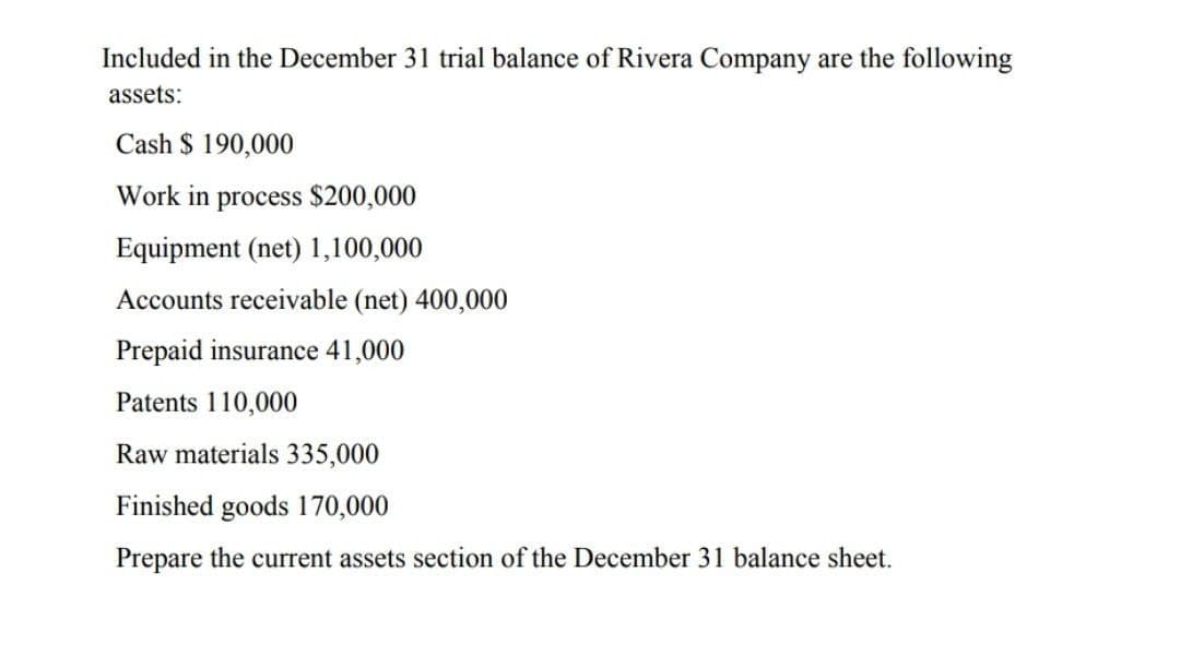 Included in the December 31 trial balance of Rivera Company are the following
assets:
Cash $ 190,000
Work in process $200,000
Equipment (net) 1,100,000
Accounts receivable (net) 400,000
Prepaid insurance 41,000
Patents 110,000
Raw materials 335,000
Finished goods 170,000
Prepare the current assets section of the December 31 balance sheet.
