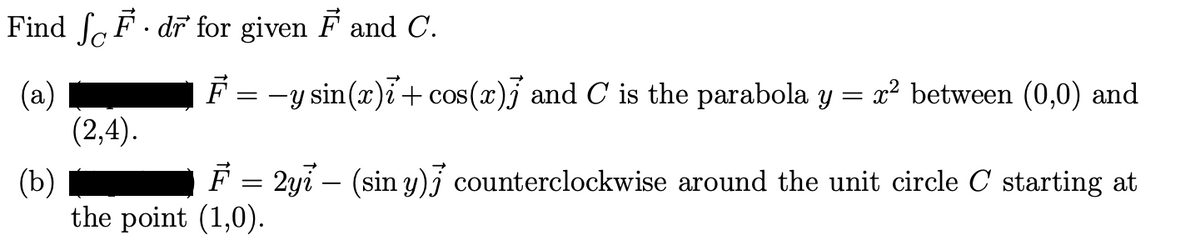 Find F. dr for given F and C.
(a)
(2,4).
F
=
-y sin(x)i + cos(x)] and C is the parabola y = x² between (0,0) and
(b)
F = 2yi – (sin y)] counterclockwise around the unit circle C starting at
the point (1,0).