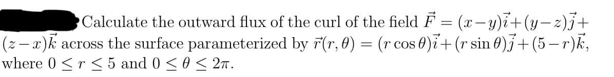 Calculate the outward flux of the curl of the field F = (x−y)i+(y−z)j +
(z − x)k across the surface parameterized by r(r, 0) = (r cos 0)i + (r sin 0)j + (5 −r)k,
where 0 < r ≤ 5 and 0 ≤ 0 ≤ 2π.