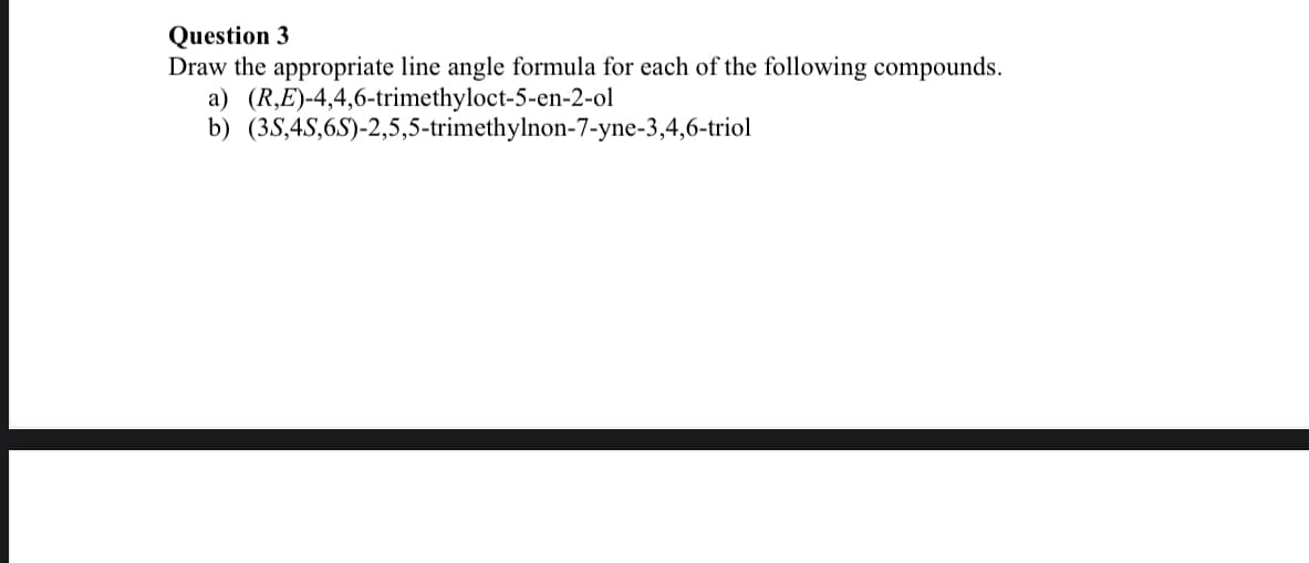 Question 3
Draw the appropriate line angle formula for each of the following compounds.
a) (R,E)-4,4,6-trimethyloct-5-en-2-ol
b) (38,4S,6S)-2,5,5-trimethylnon-7-yne-3,4,6-triol