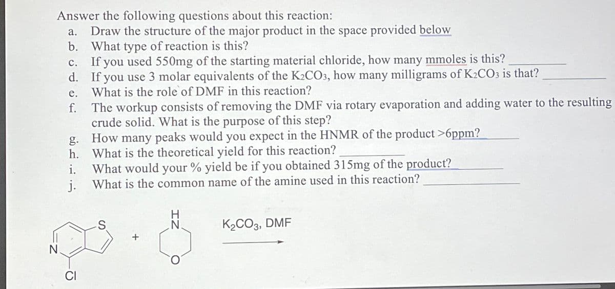 Answer the following questions about this reaction:
a. Draw the structure of the major product in the space provided below
b. What type of reaction is this?
c. If you used 550mg of the starting material chloride, how many mmoles is this?
d.
If you use 3 molar equivalents of the K2CO3, how many milligrams of K2CO3 is that?
What is the role of DMF in this reaction?
e.
f. The workup consists of removing the DMF via rotary evaporation and adding water to the resulting
crude solid. What is the purpose of this step?
g. How many peaks would you expect in the HNMR of the product >6ppm?
h. What is the theoretical yield for this reaction?
i.
What would your % yield be if you obtained 315mg of the product?
j.
What is the common name of the amine used in this reaction?
K2CO3, DMF
+
N.