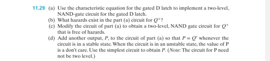 11.29 (a) Use the characteristic equation for the gated D latch to implement a two-level,
NAND-gate circuit for the gated D latch.
(b) What hazards exist in the part (a) circuit for Q+?
(c) Modify the circuit of part (a) to obtain a two-level, NAND gate circuit for Q+
that is free of hazards.
(d) Add another output, P, to the circuit of part (a) so that P = Q' whenever the
circuit is in a stable state. When the circuit is in an unstable state, the value of P
is a don't care. Use the simplest circuit to obtain P. (Note: The circuit for P need
not be two level.)