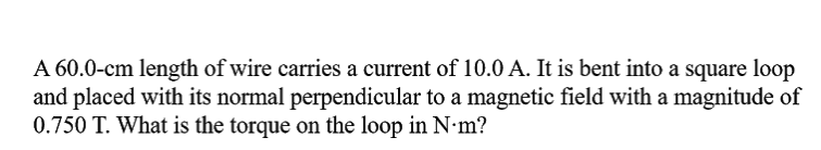 A 60.0-cm length of wire carries a current of 10.0 A. It is bent into a square loop
and placed with its normal perpendicular to a magnetic field with a magnitude of
0.750 T. What is the torque on the loop in N•m?
