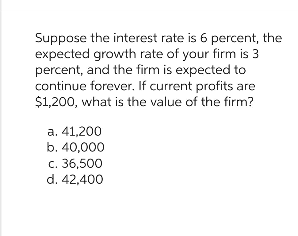 Suppose the interest rate is 6 percent, the
expected growth rate of your firm is 3
percent, and the firm is expected to
continue forever. If current profits are
$1,200, what is the value of the firm?
a. 41,200
b. 40,000
c. 36,500
d. 42,400