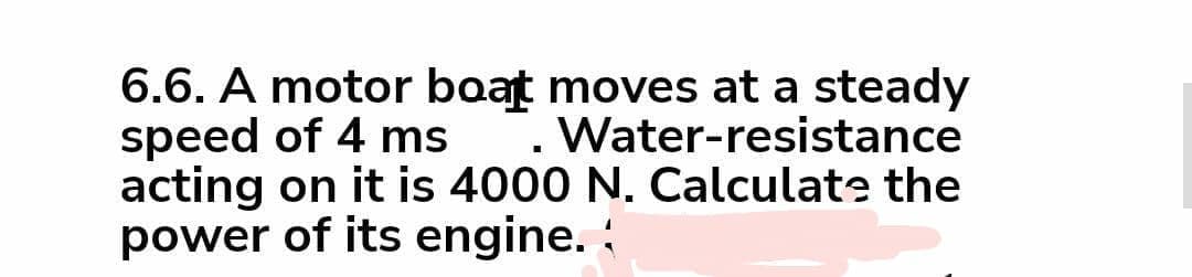 6.6. A motor boat moves at a steady
speed of 4 ms
acting on it is 4000 N. Calculate the
power of its engine. :
Water-resistance
