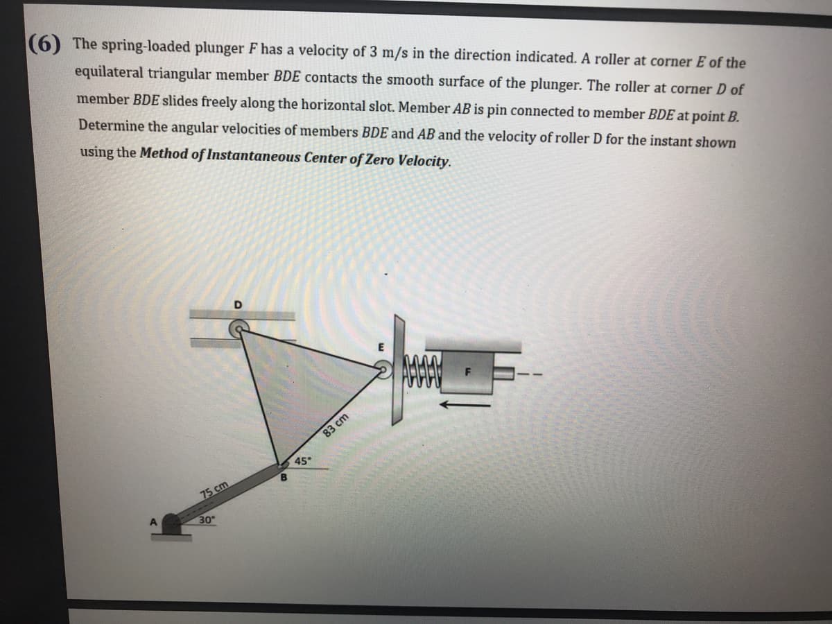(6) The spring-loaded plunger F has a velocity of 3 m/s in the direction indicated. A roller at corner E of the
equilateral triangular member BDE contacts the smooth surface of the plunger. The roller at corner D of
member BDE slides freely along the horizontal slot. Member AB is pin connected to member BDE at point B.
Determine the angular velocities of members BDE and AB and the velocity of roller D for the instant shown
using the Method of Instantaneous Center of Zero Velocity.
83cm
45°
75 cm
30
