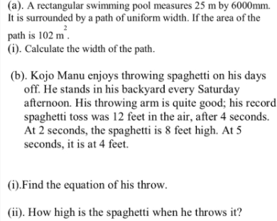 (a). A rectangular swimming pool measures 25 m by 6000mm.
It is surrounded by a path of uniform width. If the area of the
path is 102 m.
(i). Calculate the width of the path.
(b). Kojo Manu enjoys throwing spaghetti on his days
off. He stands in his backyard every Saturday
afternoon. His throwing arm is quite good; his record
spaghetti toss was 12 feet in the air, after 4 seconds.
At 2 seconds, the spaghetti is 8 feet high. At 5
seconds, it is at 4 feet.
(i).Find the equation of his throw.
(ii). How high is the spaghetti when he throws it?
