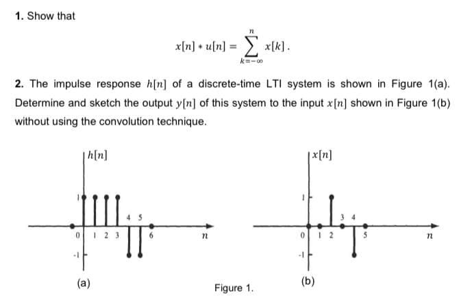 1. Show that
x[n] + u[n] = xlk].
k=-00
2. The impulse response h[n] of a discrete-time LTI system is shown in Figure 1(a).
Determine and sketch the output y[n] of this system to the input x[n] shown in Figure 1(b)
without using the convolution technique.
for
h[n]
|x[n]
0 23
-1
(a)
(b)
Figure 1.
