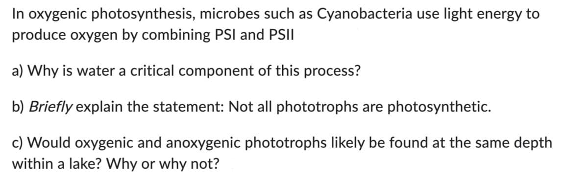 In oxygenic photosynthesis, microbes such as Cyanobacteria use light energy to
produce oxygen by combining PSI and PSII
a) Why is water a critical component of this process?
b) Briefly explain the statement: Not all phototrophs are photosynthetic.
c) Would oxygenic and anoxygenic phototrophs likely be found at the same depth
within a lake? Why or why not?