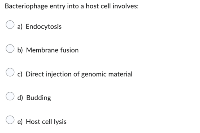 Bacteriophage entry into a host cell involves:
a) Endocytosis
Ob) Membrane fusion
c) Direct injection of genomic material
d) Budding
e) Host cell lysis