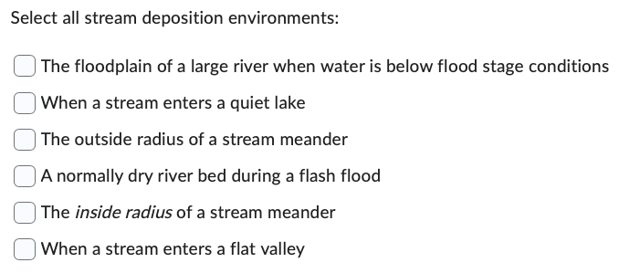 Select all stream deposition environments:
The floodplain of a large river when water is below flood stage conditions
When a stream enters a quiet lake
The outside radius of a stream meander
A normally dry river bed during a flash flood
The inside radius of a stream meander
When a stream enters a flat valley