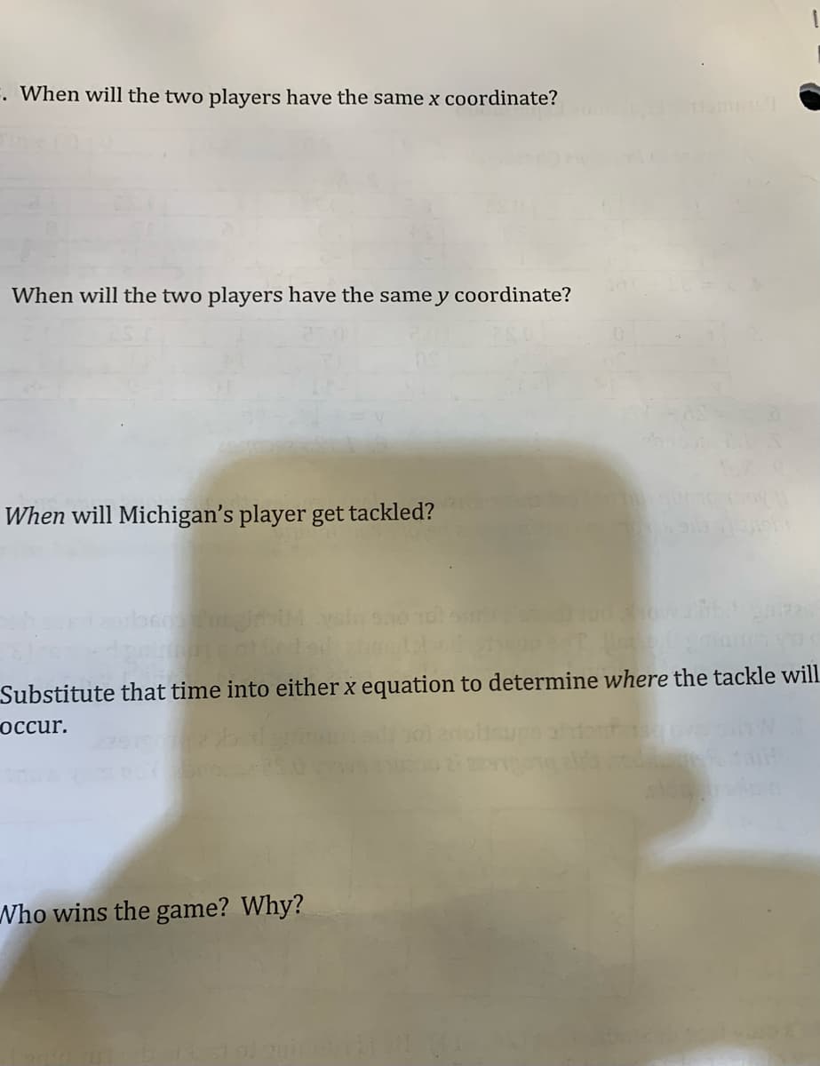 . When will the two players have the same x coordinate?
When will the two players have the same y coordinate?
When will Michigan's player get tackled?
Substitute that time into either x equation to determine where the tackle will
occur.
Nho wins the game? Why?

