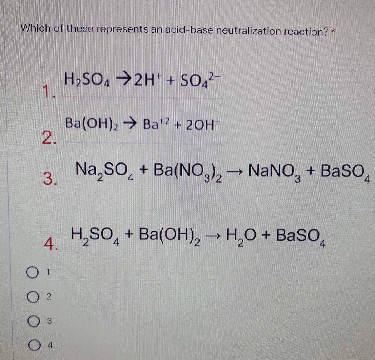 Which of these represents an acid-base neutralization reaction? *
H2SO4 →2H* + SO,-
1.
Ba(OH), Ba2 + 20H
2.
Na,SO, + Ba(NO,k→ NANO, + BaSo,
3.
4
4.
4 H,SO, + Ba(OH), → H,O + BaSo,
O 1
O 2
O 3
