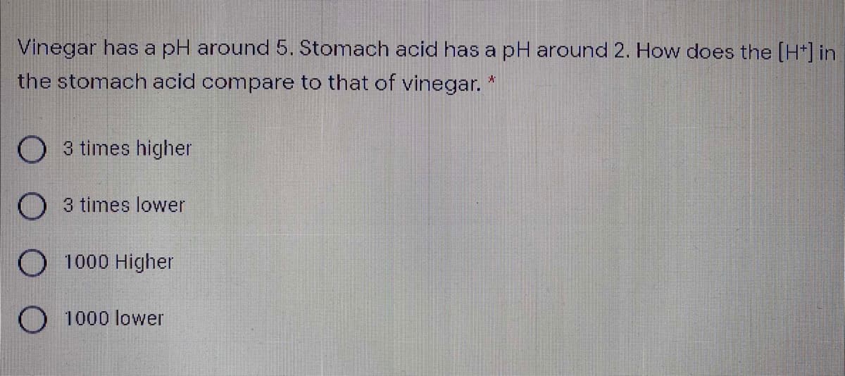 Vinegar has a pH around 5. Stomach acid has a pH around 2. How does the (H*] in
the stomach acid compare to that of vinegar. *
O 3 times higher
O 3 times lower
O 1000 Higher
O 1000 lower
